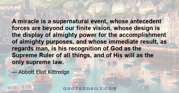 A miracle is a supernatural event, whose antecedent forces are beyond our finite vision, whose design is the display of almighty power for the accomplishment of almighty purposes, and whose immediate result, as regards