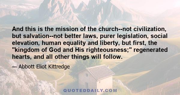 And this is the mission of the church--not civilization, but salvation--not better laws, purer legislation, social elevation, human equality and liberty, but first, the kingdom of God and His righteousness; regenerated