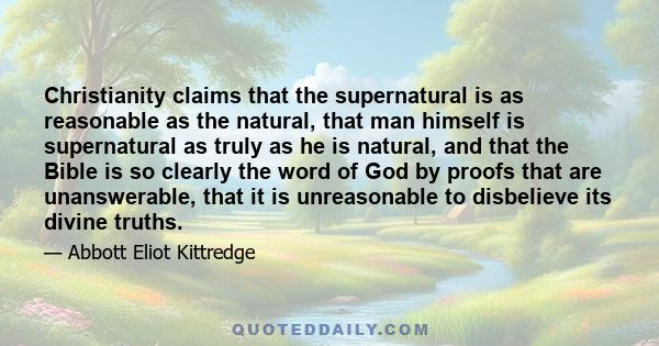 Christianity claims that the supernatural is as reasonable as the natural, that man himself is supernatural as truly as he is natural, and that the Bible is so clearly the word of God by proofs that are unanswerable,