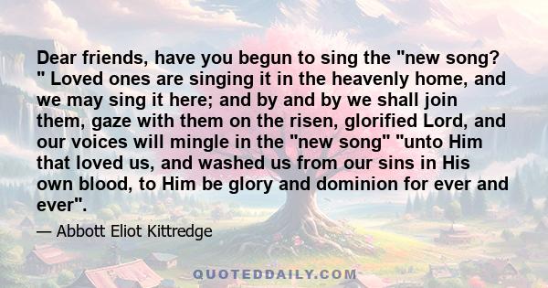 Dear friends, have you begun to sing the new song?  Loved ones are singing it in the heavenly home, and we may sing it here; and by and by we shall join them, gaze with them on the risen, glorified Lord, and our voices