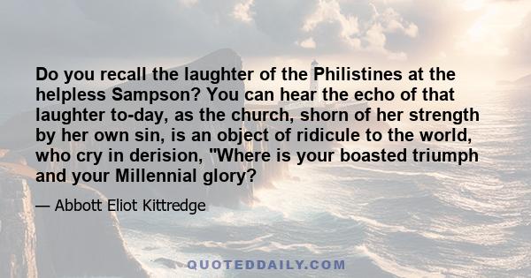 Do you recall the laughter of the Philistines at the helpless Sampson? You can hear the echo of that laughter to-day, as the church, shorn of her strength by her own sin, is an object of ridicule to the world, who cry