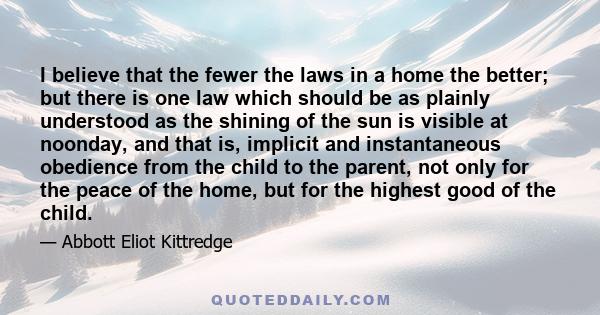 I believe that the fewer the laws in a home the better; but there is one law which should be as plainly understood as the shining of the sun is visible at noonday, and that is, implicit and instantaneous obedience from