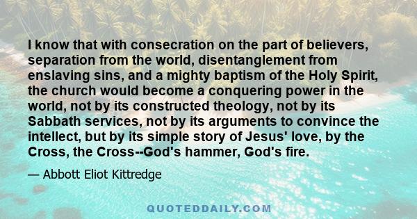 I know that with consecration on the part of believers, separation from the world, disentanglement from enslaving sins, and a mighty baptism of the Holy Spirit, the church would become a conquering power in the world,