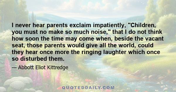 I never hear parents exclaim impatiently, Children, you must no make so much noise, that I do not think how soon the time may come when, beside the vacant seat, those parents would give all the world, could they hear