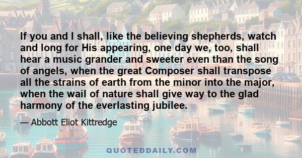 If you and I shall, like the believing shepherds, watch and long for His appearing, one day we, too, shall hear a music grander and sweeter even than the song of angels, when the great Composer shall transpose all the