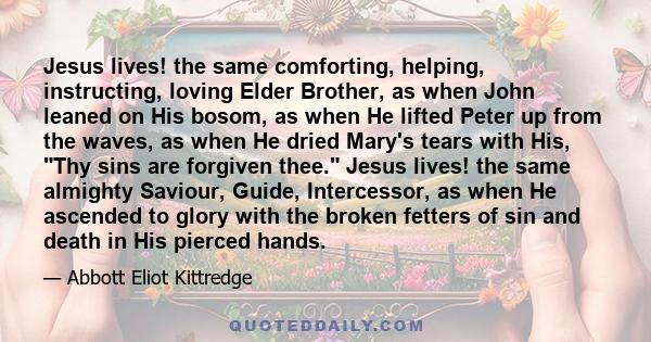 Jesus lives! the same comforting, helping, instructing, loving Elder Brother, as when John leaned on His bosom, as when He lifted Peter up from the waves, as when He dried Mary's tears with His, Thy sins are forgiven