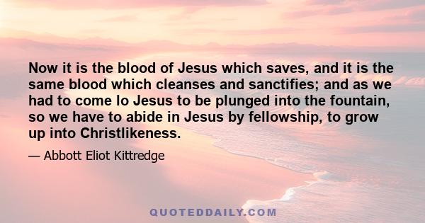 Now it is the blood of Jesus which saves, and it is the same blood which cleanses and sanctifies; and as we had to come lo Jesus to be plunged into the fountain, so we have to abide in Jesus by fellowship, to grow up