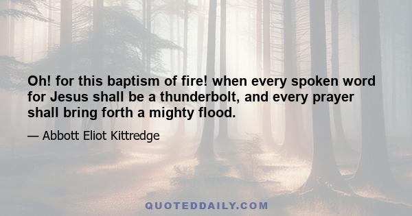 Oh! for this baptism of fire! when every spoken word for Jesus shall be a thunderbolt, and every prayer shall bring forth a mighty flood.