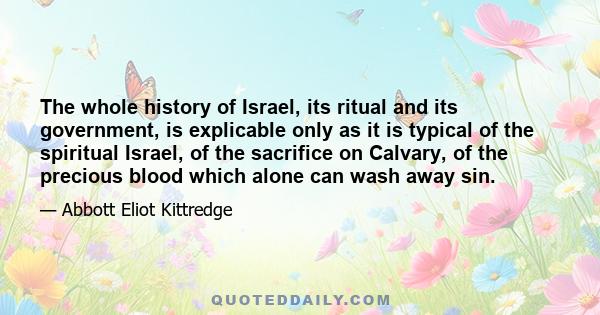 The whole history of Israel, its ritual and its government, is explicable only as it is typical of the spiritual Israel, of the sacrifice on Calvary, of the precious blood which alone can wash away sin.