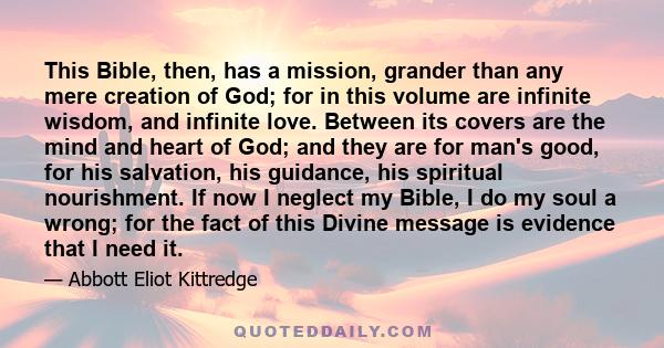 This Bible, then, has a mission, grander than any mere creation of God; for in this volume are infinite wisdom, and infinite love. Between its covers are the mind and heart of God; and they are for man's good, for his