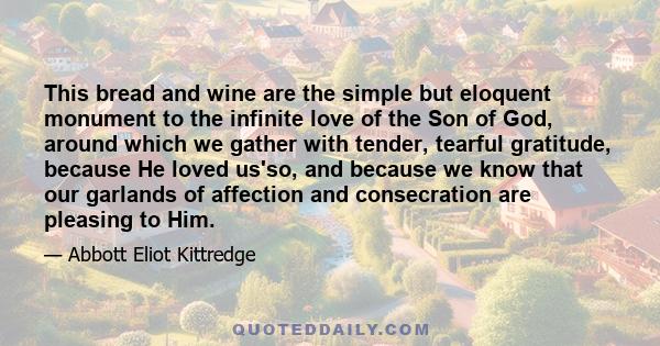 This bread and wine are the simple but eloquent monument to the infinite love of the Son of God, around which we gather with tender, tearful gratitude, because He loved us'so, and because we know that our garlands of