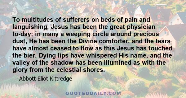 To multitudes of sufferers on beds of pain and languishing, Jesus has been the great physician to-day; in many a weeping circle around precious dust, He has been the Divine comforter, and the tears have almost ceased to 