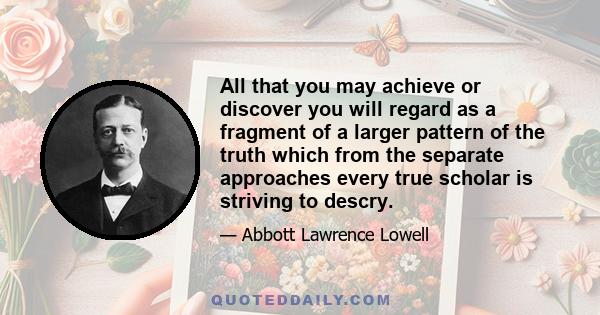 All that you may achieve or discover you will regard as a fragment of a larger pattern of the truth which from the separate approaches every true scholar is striving to descry.