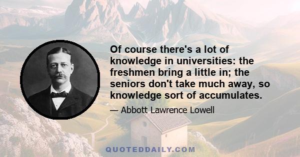 Of course there's a lot of knowledge in universities: the freshmen bring a little in; the seniors don't take much away, so knowledge sort of accumulates.