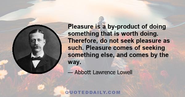 Pleasure is a by-product of doing something that is worth doing. Therefore, do not seek pleasure as such. Pleasure comes of seeking something else, and comes by the way.