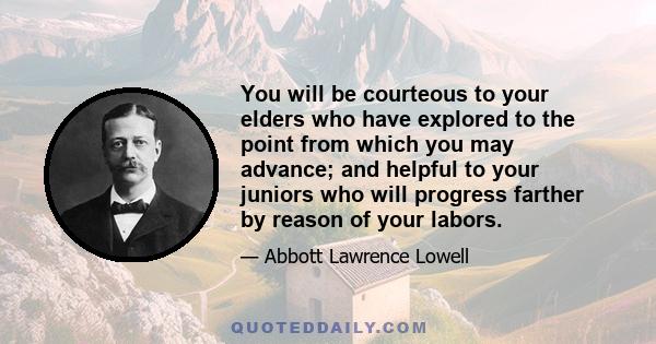 You will be courteous to your elders who have explored to the point from which you may advance; and helpful to your juniors who will progress farther by reason of your labors.