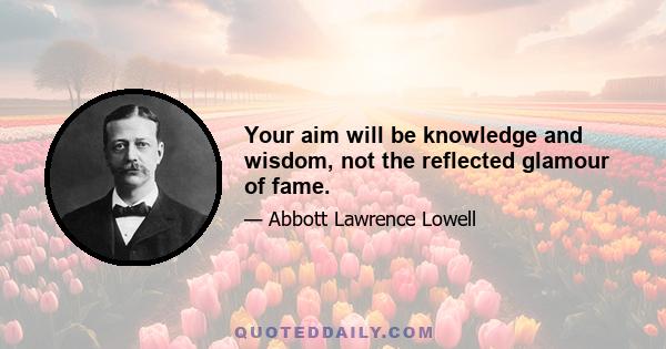 Your aim will be knowledge and wisdom, not the reflected glamour of fame.