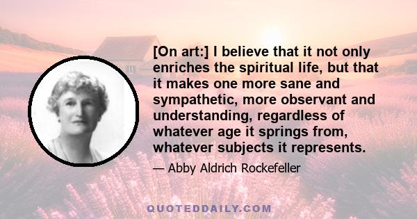 [On art:] I believe that it not only enriches the spiritual life, but that it makes one more sane and sympathetic, more observant and understanding, regardless of whatever age it springs from, whatever subjects it