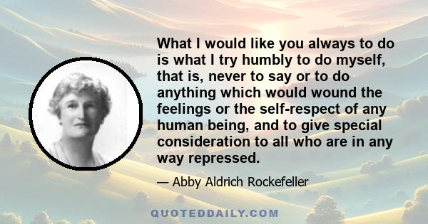 What I would like you always to do is what I try humbly to do myself, that is, never to say or to do anything which would wound the feelings or the self-respect of any human being, and to give special consideration to