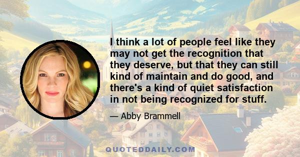 I think a lot of people feel like they may not get the recognition that they deserve, but that they can still kind of maintain and do good, and there's a kind of quiet satisfaction in not being recognized for stuff.