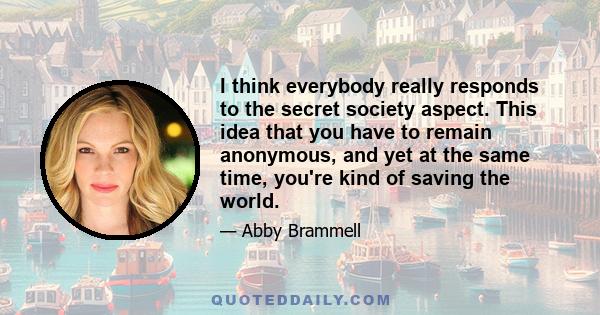 I think everybody really responds to the secret society aspect. This idea that you have to remain anonymous, and yet at the same time, you're kind of saving the world.