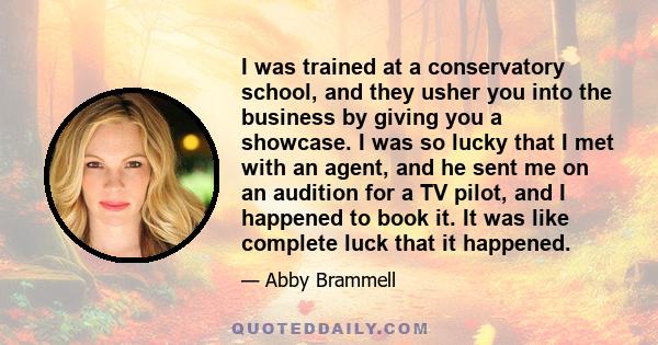 I was trained at a conservatory school, and they usher you into the business by giving you a showcase. I was so lucky that I met with an agent, and he sent me on an audition for a TV pilot, and I happened to book it. It 