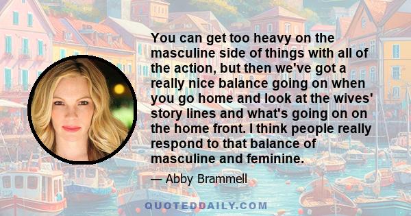 You can get too heavy on the masculine side of things with all of the action, but then we've got a really nice balance going on when you go home and look at the wives' story lines and what's going on on the home front.