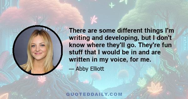 There are some different things I'm writing and developing, but I don't know where they'll go. They're fun stuff that I would be in and are written in my voice, for me.