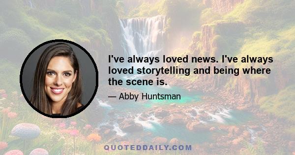 I've always loved news. I've always loved storytelling and being where the scene is.