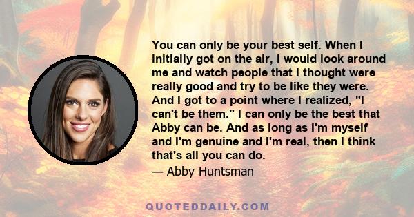 You can only be your best self. When I initially got on the air, I would look around me and watch people that I thought were really good and try to be like they were. And I got to a point where I realized, I can't be