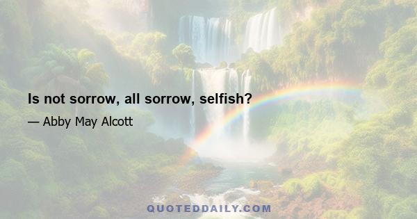 Is not sorrow, all sorrow, selfish?