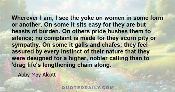 Wherever I am, I see the yoke on women in some form or another. On some it sits easy for they are but beasts of burden. On others pride hushes them to silence; no complaint is made for they scorn pity or sympathy. On