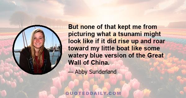 But none of that kept me from picturing what a tsunami might look like if it did rise up and roar toward my little boat like some watery blue version of the Great Wall of China.