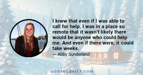 I knew that even if I was able to call for help, I was in a place so remote that it wasn't likely there would be anyone who could help me. And even if there were, it could take weeks.