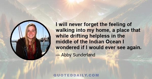 I will never forget the feeling of walking into my home, a place that while drifting helpless in the middle of the Indian Ocean I wondered if I would ever see again.