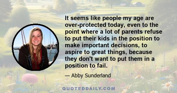 It seems like people my age are over-protected today, even to the point where a lot of parents refuse to put their kids in the position to make important decisions, to aspire to great things, because they don't want to