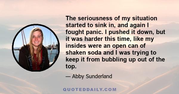 The seriousness of my situation started to sink in, and again I fought panic. I pushed it down, but it was harder this time, like my insides were an open can of shaken soda and I was trying to keep it from bubbling up