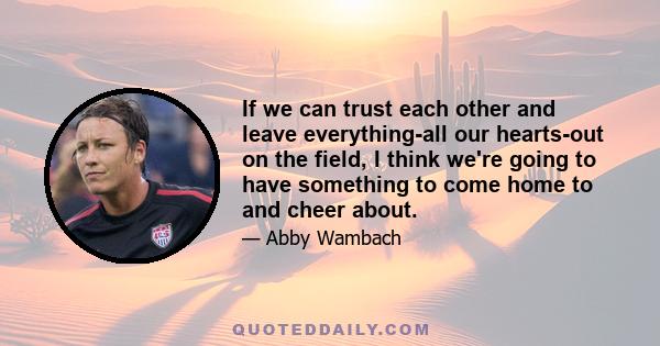 If we can trust each other and leave everything-all our hearts-out on the field, I think we're going to have something to come home to and cheer about.