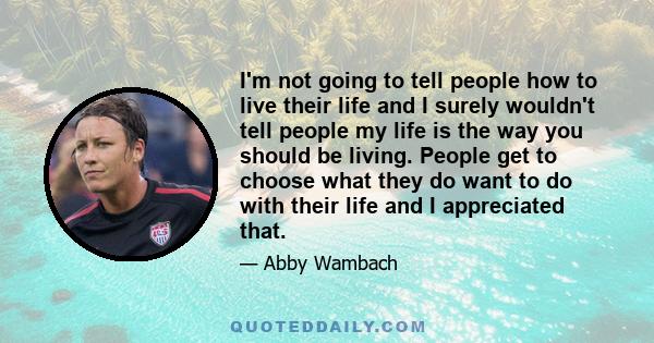 I'm not going to tell people how to live their life and I surely wouldn't tell people my life is the way you should be living. People get to choose what they do want to do with their life and I appreciated that.