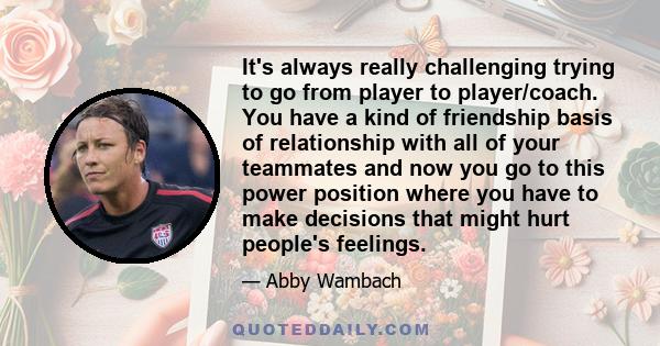 It's always really challenging trying to go from player to player/coach. You have a kind of friendship basis of relationship with all of your teammates and now you go to this power position where you have to make