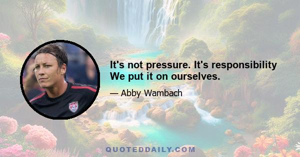 It's not pressure. It's responsibility We put it on ourselves.