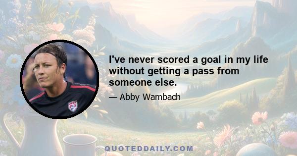 I've never scored a goal in my life without getting a pass from someone else.