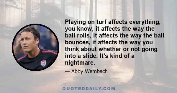 Playing on turf affects everything, you know, it affects the way the ball rolls, it affects the way the ball bounces, it affects the way you think about whether or not going into a slide. It's kind of a nightmare.