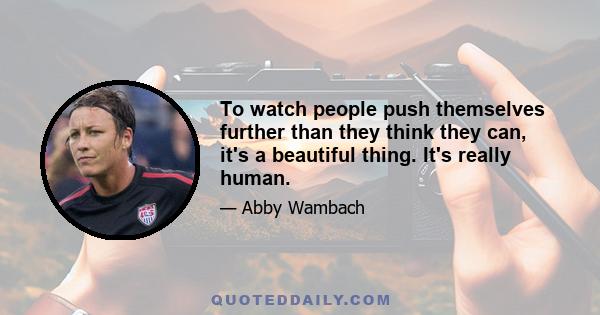 To watch people push themselves further than they think they can, it's a beautiful thing. It's really human.