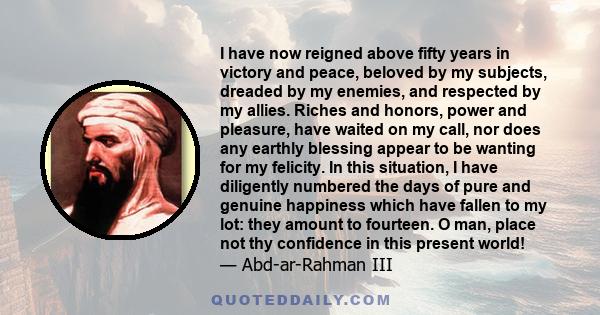 I have now reigned above fifty years in victory and peace, beloved by my subjects, dreaded by my enemies, and respected by my allies. Riches and honors, power and pleasure, have waited on my call, nor does any earthly