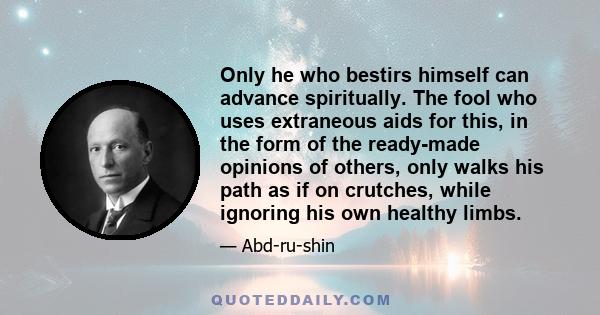 Only he who bestirs himself can advance spiritually. The fool who uses extraneous aids for this, in the form of the ready-made opinions of others, only walks his path as if on crutches, while ignoring his own healthy