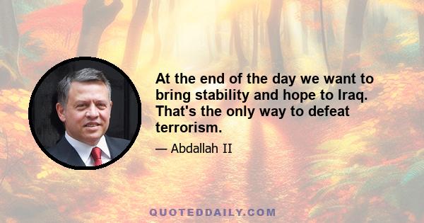 At the end of the day we want to bring stability and hope to Iraq. That's the only way to defeat terrorism.