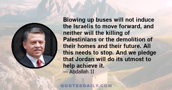 Blowing up buses will not induce the Israelis to move forward, and neither will the killing of Palestinians or the demolition of their homes and their future. All this needs to stop. And we pledge that Jordan will do