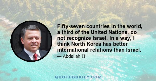 Fifty-seven countries in the world, a third of the United Nations, do not recognize Israel. In a way, I think North Korea has better international relations than Israel.