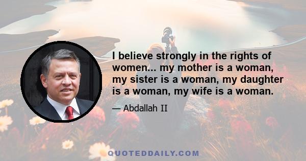 I believe strongly in the rights of women... my mother is a woman, my sister is a woman, my daughter is a woman, my wife is a woman.